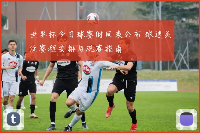 世界杯今日球赛时间表公布 球迷关注赛程安排与观赛指南