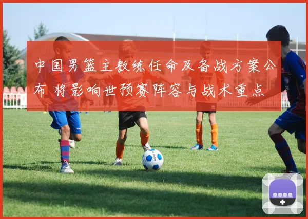 中国男篮主教练任命及备战方案公布 将影响世预赛阵容与战术重点