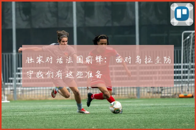 独家对话法国前锋：面对乌拉圭防守我们有这些准备