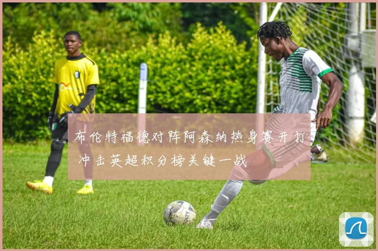 布伦特福德对阵阿森纳热身赛开打 冲击英超积分榜关键一战