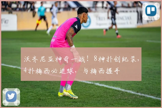 沃齐尼亚神奇一战！8神扑创纪录，4扑梅西必进球，与梅西握手