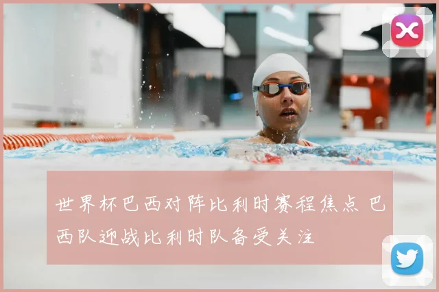 世界杯巴西对阵比利时赛程焦点 巴西队迎战比利时队备受关注