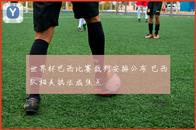 世界杯巴西比赛裁判安排公布 巴西队相关执法成焦点