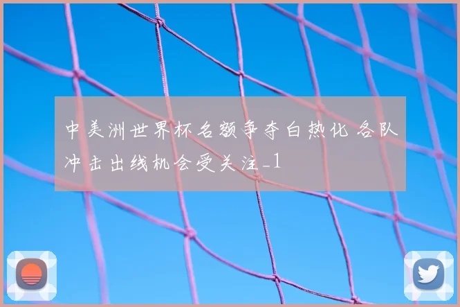 中美洲世界杯名额争夺白热化 各队冲击出线机会受关注_1