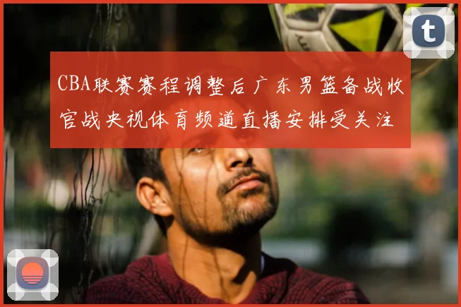 CBA联赛赛程调整后广东男篮备战收官战央视体育频道直播安排受关注