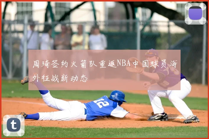 周琦签约火箭队重返NBA中国球员海外征战新动态