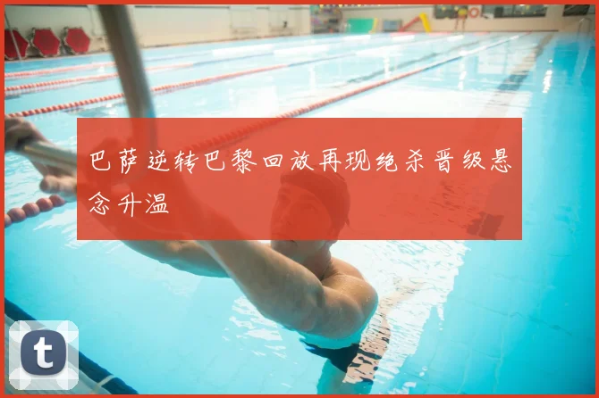 巴萨逆转巴黎回放再现绝杀晋级悬念升温