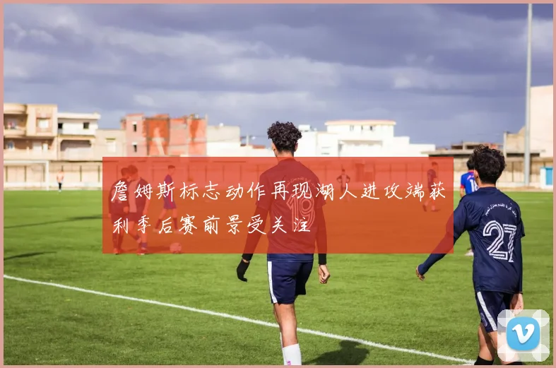 詹姆斯标志动作再现湖人进攻端获利季后赛前景受关注