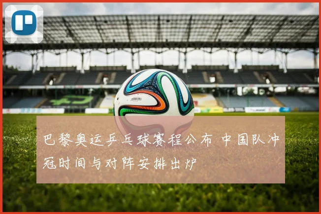 巴黎奥运乒乓球赛程公布 中国队冲冠时间与对阵安排出炉