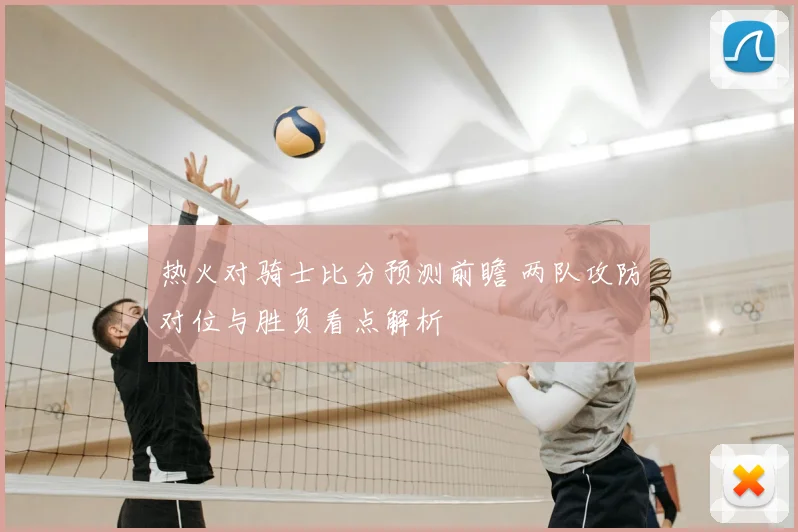 热火对骑士比分预测前瞻 两队攻防对位与胜负看点解析