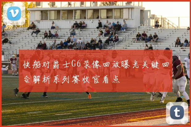 快船对爵士G6录像回放曝光关键回合解析系列赛收官看点