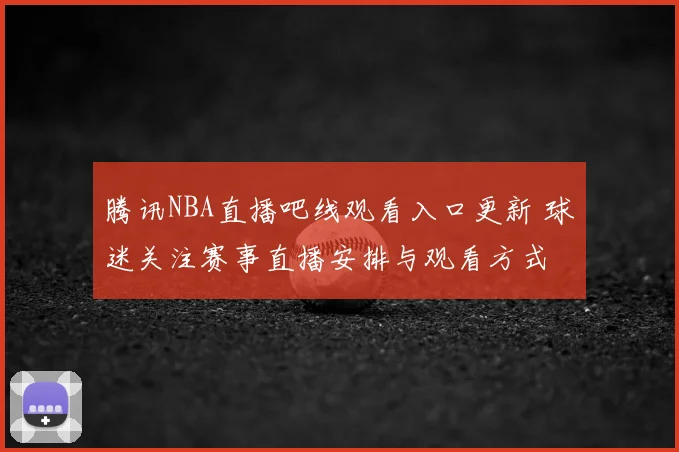 腾讯NBA直播吧线观看入口更新 球迷关注赛事直播安排与观看方式