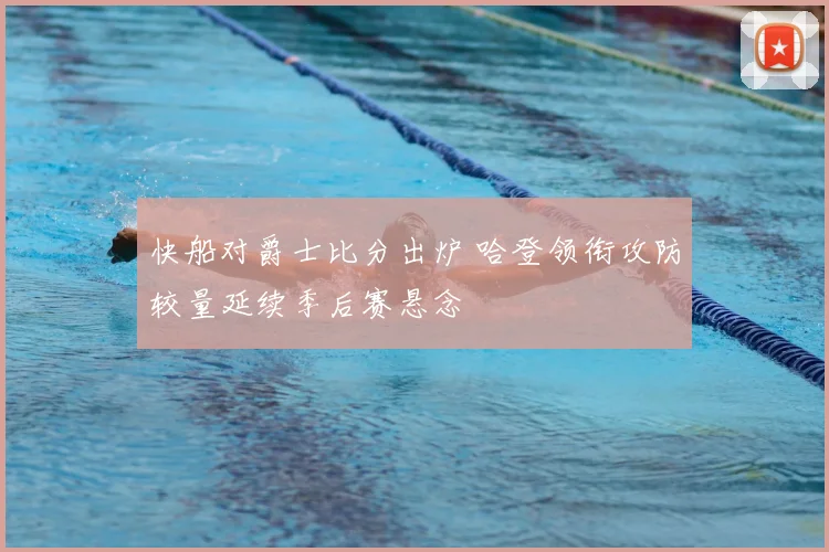 快船对爵士比分出炉 哈登领衔攻防较量延续季后赛悬念