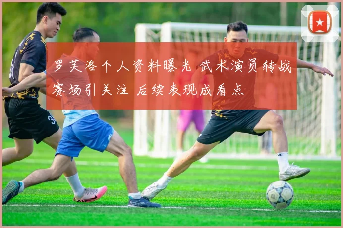罗芙洛个人资料曝光 武术演员转战赛场引关注 后续表现成看点
