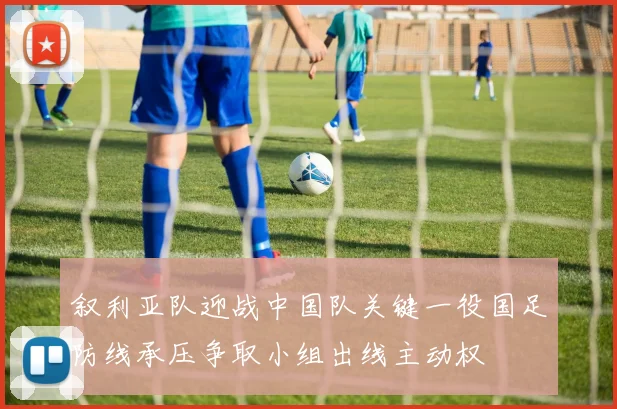 叙利亚队迎战中国队关键一役国足防线承压争取小组出线主动权