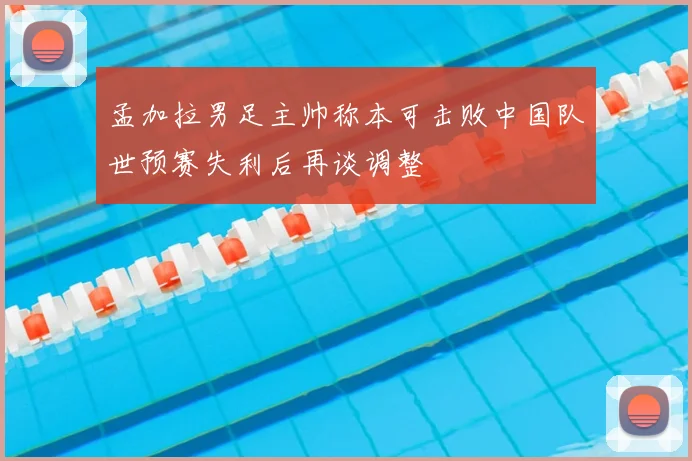 孟加拉男足主帅称本可击败中国队世预赛失利后再谈调整
