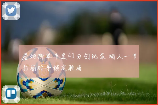 詹姆斯单节轰41分创纪录 湖人一节打崩对手锁定胜局