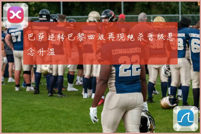 巴萨逆转巴黎回放再现绝杀晋级悬念升温