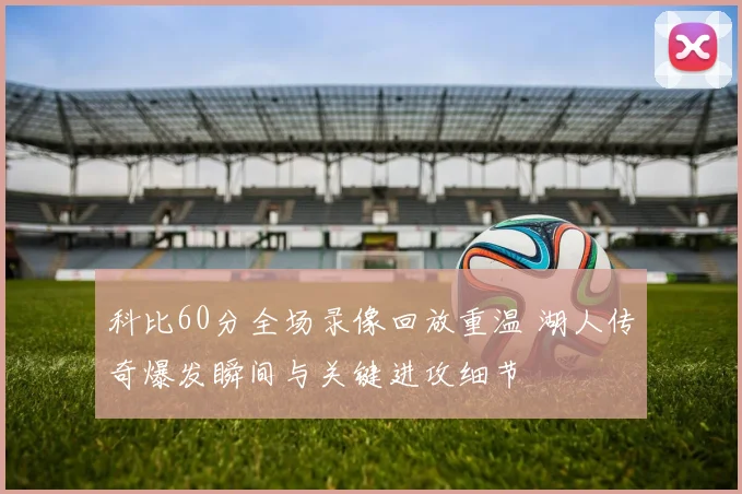 科比60分全场录像回放重温 湖人传奇爆发瞬间与关键进攻细节