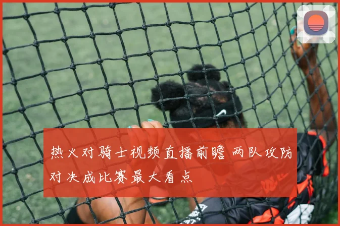 热火对骑士视频直播前瞻 两队攻防对决成比赛最大看点
